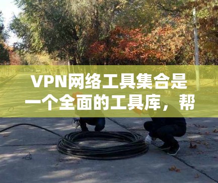 VPN网络工具集合是一个全面的工具库，帮助用户在网络安全环境中有效管理和连接网络。以下是该集合的主要工具及其特点和应用
