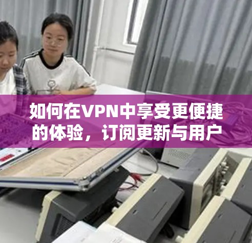 如何在VPN中享受更便捷的体验，订阅更新与用户体验的交互