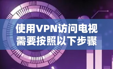 使用VPN访问电视需要按照以下步骤操作，确保安全和顺畅