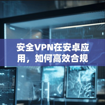 安全VPN在安卓应用，如何高效合规，轻松满足需求？