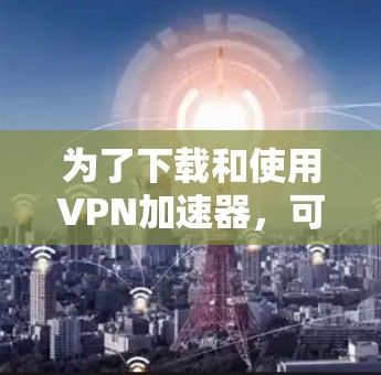 为了下载和使用VPN加速器，可以按照以下步骤进行操作
