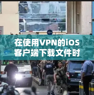在使用VPN的iOS客户端下载文件时，以下步骤可以确保安全和有效