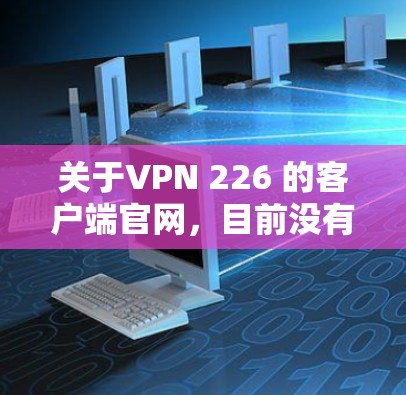 关于VPN 226 的客户端官网，目前没有官方的公开信息，因此无法提供具体的链接或联系方式。不过，您可以尝试以下方法来获取信息