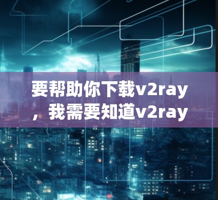 要帮助你下载v2ray，我需要知道v2ray是什么，它是什么样的工具，有什么具体的功能需求，以及你希望它如何使用。以下是一些可能的步骤和信息