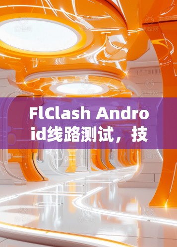 FlClash Android线路测试，技术分享与实用指南