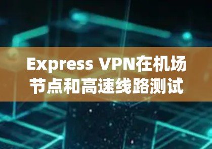 Express VPN在机场节点和高速线路测试中的应用及其意义，以下是详细的总结