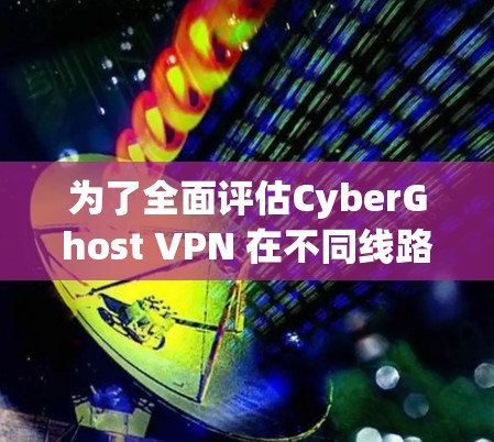 为了全面评估CyberGhost VPN 在不同线路上的表现，您可以按照以下步骤进行测试